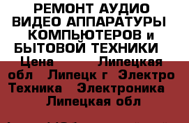 РЕМОНТ АУДИО-ВИДЕО АППАРАТУРЫ ,КОМПЬЮТЕРОВ и БЫТОВОЙ ТЕХНИКИ › Цена ­ 100 - Липецкая обл., Липецк г. Электро-Техника » Электроника   . Липецкая обл.